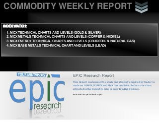 COMMODITY WEEKLY REPORT
i
EPIC Research Report
This Report contains all the study and strategy required by trader to
trade on COMEX, NYMEX and MCX commodities. Refer to the chart
attracted in the Report to take proper Trading Decision.
Research Analyst: Prateek Gupta
INDEX WATCH:
1. MCX TECHNICAL CHARTS AND LEVELS (GOLD & SILVER)
2. MCX METALS TECHNICAL CHARTS AND LEVELS (COPPER & NICKEL)
3. MCX ENERGY TECHNICAL CHARTS AND LEVELS (CRUDEOIL & NATURAL GAS)
4. MCX BASE METALS TECHNICAL CHART AND LEVELS (LEAD)
 