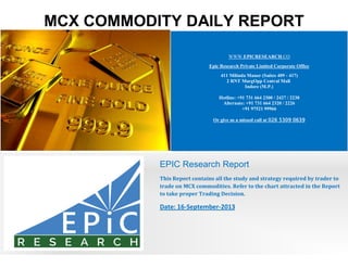 MCX COMMODITY DAILY REPORT
WWW.EPICRESEARCH.CO
Epic Research Private Limited Corporate Office
411 Milinda Manor (Suites 409 - 417)
2 RNT MargOpp Central Mall
Indore (M.P.)
Hotline: +91 731 664 2300 / 2427 / 2230
Alternate: +91 731 664 2320 / 2226
+91 97521 99966
Or give us a missed call at 026 5309 0639
EPIC Research Report
This Report contains all the study and strategy required by trader to
trade on MCX commodities. Refer to the chart attracted in the Report
to take proper Trading Decision.
Date: 16-September-2013
 
