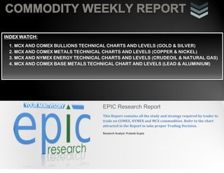 COMMODITY WEEKLY REPORT
i
EPIC Research Report
This Report contains all the study and strategy required by trader to
trade on COMEX, NYMEX and MCX commodities. Refer to the chart
attracted in the Report to take proper Trading Decision.
Research Analyst: Prateek Gupta
INDEX WATCH:
1. MCX AND COMEX BULLIONS TECHNICAL CHARTS AND LEVELS (GOLD & SILVER)
2. MCX AND COMEX METALS TECHNICAL CHARTS AND LEVELS (COPPER & NICKEL)
3. MCX AND NYMEX ENERGY TECHNICAL CHARTS AND LEVELS (CRUDEOIL & NATURAL GAS)
4. MCX AND COMEX BASE METALS TECHNICAL CHART AND LEVELS (LEAD & ALUMINIUM)
 