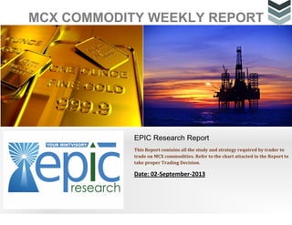 MCX COMMODITY WEEKLY REPORT
EPIC Research Report
This Report contains all the study and strategy required by trader to
trade on MCX commodities. Refer to the chart attacted in the Report to
take proper Trading Decision.
Date: 02-September-2013
 