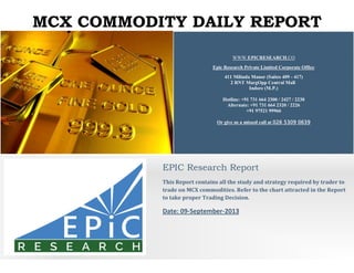MCX COMMODITY DAILY REPORT
WWW.EPICRESEARCH.CO
Epic Research Private Limited Corporate Office
411 Milinda Manor (Suites 409 - 417)
2 RNT MargOpp Central Mall
Indore (M.P.)
Hotline: +91 731 664 2300 / 2427 / 2230
Alternate: +91 731 664 2320 / 2226
+91 97521 99966
Or give us a missed call at 026 5309 0639
EPIC Research Report
This Report contains all the study and strategy required by trader to
trade on MCX commodities. Refer to the chart attracted in the Report
to take proper Trading Decision.
Date: 09-September-2013
 