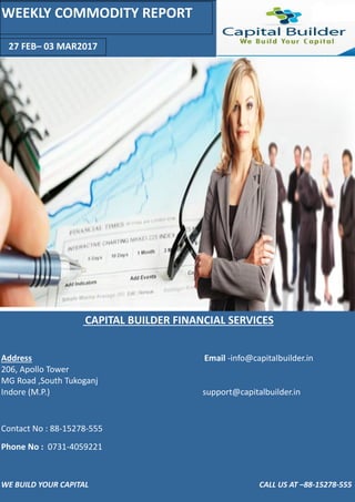 WE BUILD YOUR CAPITAL CALL US AT – - 5 -555
FEB– MAR
WEEKLY COMMODITY REPORT
CAPITAL BUILDER FINANCIAL SERVICES
Address E ail -i fo@ apital uilder.i
, Apollo To er
MG Road ,“outh Tukoga j
I dore M.P. support@ apital uilder.i
Co ta t No : - -
Pho e No : -
 