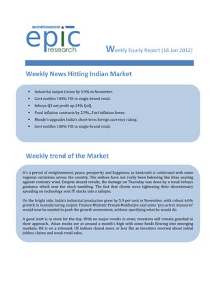 Weekly Equity Report (16 Jan 2012)

 Weekly News Hitting Indian Market

      Industrial output Grows by 5.9% in November.
      Govt notifies 100% FDI in single-brand retail.
      Infosys Q3 net profit up 24% QoQ.
      Food inflation contracts by 2.9%...Fuel inflation lower.
      Moody's upgrades India's short-term foreign currency rating.
      Govt notifies 100% FDI in single-brand retail.




 Weekly trend of the Market

It’s a period of enlightenment, peace, prosperity and happiness as Sankranti is celebrated with some
regional variations across the country. The indices have not really been behaving like kites soaring
against contrary wind. Despite decent results, the damage on Thursday was done by a weak Infosys
guidance which sent the stock tumbling. The fact that clients were tightening their discretionary
spending on technology sent IT stocks into a tailspin.

On the bright side, India’s industrial production grew by 5.9 per cent in November, with robust 6.6%
growth in manufacturing output. Finance Minister Pranab Mukherjee said some ‘pro-active measures’
would now be needed to push the growth momentum, without specifying what he would do.

A good start is in store for the day. With no major results in store, investors will remain guarded in
their approach. Asian stocks are at around a month’s high with some funds flowing into emerging
markets. Oil is on a rebound. US indices closed more or less flat as investors worried about initial
jobless claims and weak retail sales.
 