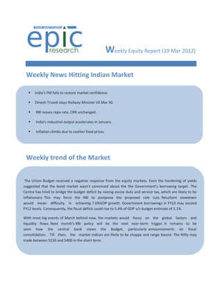 Weekly Equity Report (19 Mar 2012)

    Weekly News Hitting Indian Market

        India's FM fails to restore market confidence.

        Dinesh Trivedi stays Railway Minister till Mar 30.

        RBI leaves repo rate, CRR unchanged.

        India's industrial output accelerates in January.

        Inflation climbs due to costlier food prices.

     

        India's industrial output growth slumps again.
    Weekly trend of theinvestors in buybacks.
     SEBI seeks 15% quota for small
                                     Market
        Sensex slips on IIP data...Nifty holds 5350.

     India's trade with Europe touches US$107bn.
 The Union Budget received a negative response from the equity markets. Even the hardening of yields
suggested that the bond market wasn’t convinced about the the Government’s borrowing target. The
Centre has tried to bridge the budget deficit by raising excise duty and service tax, which are likely to be
inflationary. This may force the RBI to postpone the proposed rate cuts. Resultant slowdown
would mean difficulty in achieving 7.6%GDP growth. Government borrowings in FY13 may exceed
FY12 levels. Consequently, the fiscal deficit could rise to 5.4% of GDP v/s budget estimate of 5.1%.

With most big events of March behind now, the markets would focus on the global factors and
liquidity flows. Next month's RBI policy will be the next near-term trigger. It remains to be
seen how the central bank views the Budget, particularly announcements on fiscal
consolidation. Till then, the market indices are likely to be choppy and range bound. The Nifty may
trade between 5150 and 5400 in the short term.




.
 