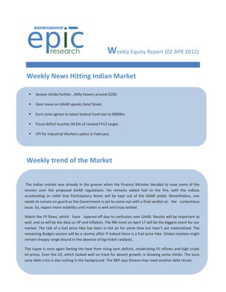 Weekly Equity Report (02 APR 2012)

 Weekly News Hitting Indian Market

     Sensex climbs further...Nifty hovers around 5250.

     Govt move on GAAR spooks Dalal Street.

     Euro zone agrees to boost bailout fund size to €800bn.

     Fiscal deficit touches 94.6% of revised FY12 target.

     CPI for Industrial Workers spikes in February.

  

     Rupee hits two-month low...Slips below 51 per $.
 Weekly trend ofmerger ratio fixed at 2:17.
  Tech Mahindra-Satyam
                        the Market
     RBI tightens norms for gold loan companies.

     China’s flash was already in the groove when
 The Indian market manufacturing PMI slips in March. the Finance Minister decided to ease some of the
tension over the proposed GAAR regulations. His remarks added fuel to the fire, with the indices
    
accelerating on relief that Participatory Notes will be kept out of the GAAR ambit. Nevertheless, one
needs to remain on guard as the Government is yet 30.come out with a final verdict on the contentious
     Dinesh Trivedi stays Railway Minister till Mar to
issue. So, expect more volatility until matter is well and truly settled.
     RBI leaves repo rate, CRR unchanged.
Watch the FII flows, which have tapered off due to confusion over GAAR. Results will be important as
well, and so will be the data on accelerates in January. meet on April 17 will be the biggest event for our
     India's industrial output IIP and inflation. The RBI
market. The talk of a fuel price hike has been in the air for some time but hasn’t yet materialized. The
     Inflation climbs due to be a stormy prices.
remaining Budget session will costlier food affair if indeed there is a fuel price hike. Global markets might
remain choppy range bound in the absence of big-ticket catalysts.
    
The rupee is once again feeling the heat from rising twin deficits, moderating FII inflows and high crude
oil  India's industrial output looked well on track for decent growth, is showing some chinks. The euro
    prices. Even the US, which growth slumps again.
zone debt crisis is also lurking in the background. The S&P says Greece may need another debt recast.
     SEBI seeks 15% quota for small investors in buybacks.

     Sensex slips on IIP data...Nifty holds 5350.

     India's trade with Europe touches US$107bn.
 