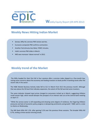 Weekly Equity Report (09 APR 2012)

 Weekly News Hitting Indian Market

     Sensex, Nifty hit; services PMI revives worries.
     Eurozone composite PMI confirms contraction.
     Another Fed stimulus less likely: FOMC minutes.
     India's services PMI slides in March.
     IMD sees monsoon ‘above normal’ in 2012.




 Weekly trend of the Market


 The Nifty headed for their first fall in four sessions after a services index slipped to a five-month low,
raising some concerns about the economy and leading investors to book profits in banking stocks after the
recent rally in the sector.

The HSBC Market Business Activity index fell to 52.3 in March from 56.5 the previous month. Although
that was above the 50 level that indicates expansion, the extent of the fall worried some investors.

The same indicator showed input prices charged to consumers inched up in March, suggesting inflation
could remain high, which would dampen the prospect of an interest rate cut at the central bank meeting
on April 17.

"While the service sector is still expanding and showing some degree of resilience, the lingering inflation
pressures and lack of economic policy progress is dampening sentiments and growth," HSBC said in a note
to clients on Wednesday.

The NSE Bank Nifty fell 1.2%, after gaining 5.1% over the previous three sessions. The broader Nifty fell
0.7%, ending a three-session winning streak.
 