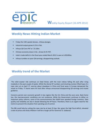 Weekly Equity Report (16 APR 2012)

 Weekly News Hitting Indian Market

     Friday the 13th spooks Sensex...Infosys plunges.
     Industrial output grows 4.1% in Feb.
     Infosys Q4 Cons PAT at `23.16bn.
     Chinese economy slows in Q1...Grows 8.1% YOY.
     India's trade deficit in the fiscal year ended March 2012 is seen at US$185bn.
     Infosys tumbles on poor Q4 earnings, disappointing outlook.




 Weekly trend of the Market


 The roller-coaster ride continues on Dalal Street, with the main indices falling 2% each after rising
modestly in the past couple of weeks. While the dismal IIP numbers and shocking revision lifted hope of a
repo rate cut on April 17, worries about slowdown in China and fiscal woes in Europe dampened the
mood on Friday. IT shares were hit hard after Infosys announced disappointing Q4 earnings and muted
guidance.

Concerns persist over economic growth in key regions like the US, China and the euro zone. Back home
too, the macroeconomic conditions are not conducive. While the Government continues to dither on
important policy reforms, some of the announcements like GAAR have spooked foreign investors. Data
quality and reliability are also in doubt following the IIP fiasco. Therefore, there is an urgent need for the
Centre to prevent the situation from spiraling out of control.

The RBI could help by cutting the repo rate by at least 25 bps. But, given the high fiscal deficit, elevated
crude oil prices and sticky inflation it will be a tough call for Governor D. Subbarao.
 