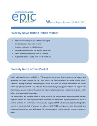 Weekly Equity Report (23 APR 2012)

 Weekly News Hitting Indian Market

        RBI cuts repo rate by 50 bps; CRR left unchanged.
        Govt to kick start stake sales in June.
        Inflation moderates to 6.89% in March.
        Outlook slowly improving but remains fragile: IMF.
        China widens Yuan’s trading band vs. US dollar.
        Rupee ends below 52/USD...Hits new 3-month low.




 Weekly trend of the Market

India’s trade gap hit new record high in FY12, worsening the already deteriorating external balance and
weakening the rupee. Despite the FM’s best efforts, the fiscal situation is not quite healthy either.
Everyone’s waiting for further boost from policy action. But, given the political environment one should
not be too optimistic. In fact, a top official in the finance ministry has suggested reforms will happen only
after the next general elections. Therefore, the Indian market could remain volatile in a range for a while
before turning decisively higher again.
The undercurrent will partly be driven by global factors in the interim period. Monsoon will be the next
big event but may not have any big impact on sentiment. Any material fall in global commodities will be a
positive for India. The controversy surrounding the proposed GAAR will remain a major overhang in the
near term along with lack of progress on reforms. While FY12 earnings are mostly discounted, any
meaningful upgrades are some while away. The much-awaited RIL results could also turn out to be a non-
event.
 
