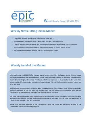 Weekly Equity Report (7 MAY 2012)

 Weekly News Hitting Indian Market

     The rupee dropped below 53 for the first time since Jan. 5.
     India’s exports during March 2012 were down 5.71% at US$28681.95mn.
     The Oil Ministry has rejected the cost recovery plan of RILwith regard to the KG-DG gas block.
     Eurozone inflation softened but euro area unemployment hit record high of 10.9%.
     Facebook announced the terms of the IPO, including price range.




     Rupee hits two-month low...Slips below 51 per $.

 Weekly trend ofmerger ratio fixed at 2:17.
  Tech Mahindra-Satyam the Market

     RBI tightens norms for gold loan companies.

    China’s flash manufacturing PMI slips in March.
 After defending the 200-DMA for the past several sessions, the Nifty finally gave up the fight on Friday.
   
The index broke below the crucial technical barrier after the rupee tumbled on mounting concerns about
India’s deteriorating fundamentals. FII inflows, which had promised so much earlier in the year, have
    Dinesh Trivedi stays over controversial tax proposals. The main indices and the broader indices lost
evaporated amid concerns Railway Minister till Mar 30.
2-3% this week.
    RBI leaves repo rate, CRR unchanged.
Adding to the list of domestic problems were renewed worries over the euro zone debt crisis and data
   India's industrial output Even the Chinese data has not been too encouraging. Risk aversion
showing slowdown in the US.accelerates in January.
continues to be high given the fragility of the global economic recovery.
   Inflation climbs due to costlier food prices.
For India, the problems have been compounded by a Government that is happy with status quo following
   
a spate of controversies. The RBI has done its bit to shore up sentiment, but the same has been offset by
Centre’s fiscal profligacy and lack of reforms.
    India's industrial output growth slumps again.
There could be more downside in the coming days, while the upside will be capped as long as the
   SEBI seeks 15% quota for gumption.
Government doesn’t show somesmall investors in buybacks.

     Sensex slips on IIP data...Nifty holds 5350.

     India's trade with Europe touches US$107bn.
 