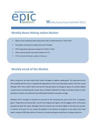 Weekly Equity Report(28 MAY 2012)

 Weekly News Hitting Indian Market

     State-run oil companies have announced a hike in petrol prices by 7.54 per litre.

     The Rupee continued to tumble versus the US dollar.

     CPI for Agricultural Labourers increased from 6.84% to 7.84%.

     India’s economic growth may remain subdued in FY13,

     CPI for Industrial Workers spikes in February.




     Rupee hits two-month low...Slips below 51 per $.
 Weekly trend of the Market
     Tech Mahindra-Satyam merger ratio fixed at 2:17.

     RBI tightens norms for gold loan companies.

   
After aChina’s flash manufacturing stock indices managed to register weekly gains. The steep petrol price
        long time, the main Indian PMI slips in March.
hike probably did the trick as it sparked off expectations of few more bold policy actions from the usually
   
lethargic UPA II. But, it didn’t take much time for that perception to change as reports of a partial rollback
    Dinesh Trivedi stays Railway Minister till Mar 30.
in petrol prices started doing the rounds. Also, an EGoM scheduled for Friday to consider revision in other
   RBI products was deferred amid stiff
petroleum leaves repo rate, CRR unchanged.political backlash and public outrage.

   India's industrial output accelerates in January.
Whether UPA II manages to improve its scorecard in the remaining two years of its term is anybody’s
   Inflation climbs exactly been rosy for the Congress-led regime, and the biggest victim of the policy
guess. Things have not due to costlier food prices.
  
paralysis has been the rupee. Although, the local currency has recovered slightly in the past two sessions,
it remains to be seen if it can sustain the pullback in the absence of progress on the policy front. Next
     India's industrial output growth slumps again.
week’s release of GDP data will be of interest to market participants amid fear of a deeper downturn.
     SEBI seeks 15% quota for small investors in buybacks.

     Sensex slips on IIP data...Nifty holds 5350.

     India's trade with Europe touches US$107bn.
 