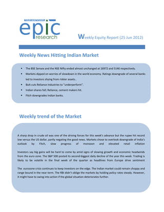 Weekly Equity Report (25 Jun 2012)

 Weekly News Hitting Indian Market

     The BSE Sensex and the NSE Nifty ended almost unchanged at 16972 and 5146 respectively.
     Markets dipped on worries of slowdown in the world economy. Ratings downgrade of several banks
      led to investors shying from riskier assets..
     BoA cuts Reliance Industries to "underperform".
     Indian shares fall; Reliance, cement makers hit.
     Fitch downgrades Indian banks.
     RBI keeps rates unchanged.




 Weekly trend of the Market


A sharp drop in crude oil was one of the driving forces for this week’s advance but the rupee hit record
low versus the US dollar, partly negating the good news. Markets chose to overlook downgrade of India’s
outlook    by     Fitch,    slow    progress     of   monsoon       and    elevated    retail   inflation

Investors say big gains will be hard to come by amid signs of slowing growth and economic headwinds
from the euro zone. The S&P 500 posted its second-biggest daily decline of the year this week. Trading is
likely to be volatile in the final week of the quarter as headlines from Europe drive sentiment

The eurozone crisis continues to keep investors on the edge. The Indian market could remain choppy and
range bound in the near term. The RBI didn’t oblige the markets by holding policy rates steady. However,
it might have to swing into action if the global situation deteriorates further.
 