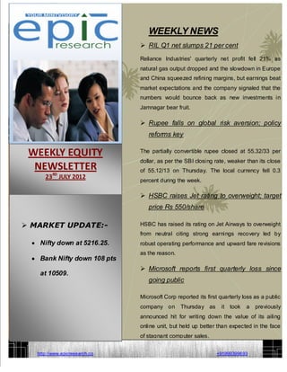 WEEKLY NEWS
                                 RIL Q1 net slumps 21 per cent
                                Reliance Industries' quarterly net profit fell 21% as
                                natural gas output dropped and the slowdown in Europe
                                and China squeezed refining margins, but earnings beat
                                market expectations and the company signaled that the
                                numbers would bounce back as new investments in
                                Jamnagar bear fruit.

                                 Rupee falls on global risk aversion; policy
                                   reforms key

 WEEKLY EQUITY                  The partially convertible rupee closed at 55.32/33 per
                                dollar, as per the SBI closing rate, weaker than its close
  NEWSLETTER                    of 55.12/13 on Thursday. The local currency fell 0.3
          RD
      23 JULY 2012
                                percent during the week.

                                 HSBC raises Jet rating to overweight; target
                                   price Rs 550/share

 MARKET UPDATE:-               HSBC has raised its rating on Jet Airways to overweight
                                from neutral citing strong earnings recovery led by
    Nifty down at 5216.25.      robust operating performance and upward fare revisions
                                as the reason.
    Bank Nifty down 108 pts
                                 Microsoft reports first quarterly loss since
    at 10509.
                                   going public

                                Microsoft Corp reported its first quarterly loss as a public
                                company on       Thursday as      it took    a   previously
                                announced hit for writing down the value of its ailing
                                online unit, but held up better than expected in the face
                                of stagnant computer sales.


   http://www.epicresearch.co                                   +91999399693
   09993959693
 