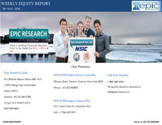YOUR MINTVISORY Call us at +91-731-6642300
28th MAY. 2018
WEEKLY EQUITY REPORT
Our Presence
Epic Research India
411 Milinda Manor (Suites 409- 417)
2 RNT Marg. Opp Cental Mall
Indore (M.P.)
Hotline: +91 731 664 2300
Or give us a missed call at
026 5309 0639
HNI & NRI Sales Contact Australia
Mintara Road, Tarneit, Victoria. Post Code 3029
Phone.: +61 422 063855
HNI & NRI Sales Contact USA
2117 Arbor Vista Dr. Charlotte (NC)
Cell: +1 704 249 2315
Toll Free Number
1-800-200-9454
All queries should be directed to
Info@epicresearch.co
 