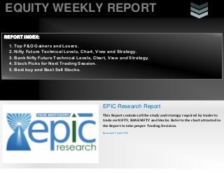EQUITY WEEKLY REPORT
EPIC Research Report
This Report contains all the study and strategy required by trader to
trade on NIFTY, BANKNIFTY and Stocks. Refer to the chart attracted in
the Report to take proper Trading Decision.
Research Team EPIC
REPORT INDEX:
1. Top F&O Gainers and Losers.
2. Nifty Future Technical Levels, Chart, View and Strategy.
3. Bank Nifty Future Technical Levels, Chart, View and Strategy.
4. Stock Picks for Next Trading Session.
5. Best buy and Best Sell Stocks.
 