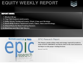 EQUITY WEEKLY REPORT
EPIC Research Report
This Report contains all the study and strategy required by trader to
trade on NIFTY, BANKNIFTY and Stocks. Refer to the chart attracted in
the Report to take proper Trading Decision.
Research Team EPIC
REPORT INDEX:
1. Market Wrap.
2. Top F&O Gainers and Losers.
3. Nifty Future Technical Levels, Chart, View and Strategy.
4. Bank Nifty Future Technical Levels, Chart, View and Strategy.
5. Stock Picks for Next Trading Session.
6. Best buy and Best Sell Stocks.
 