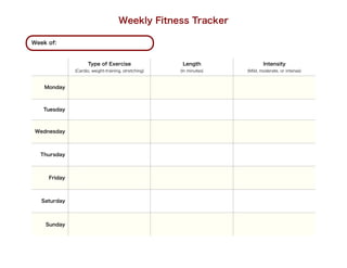 Weekly Fitness Tracker

Week of:



                    Type of Exercise                   Length                Intensity
              (Cardio, weight-training, stretching)   (In minutes)   (Mild, moderate, or intense)



    Monday



   Tuesday



 Wednesday



  Thursday



     Friday



   Saturday



    Sunday
 