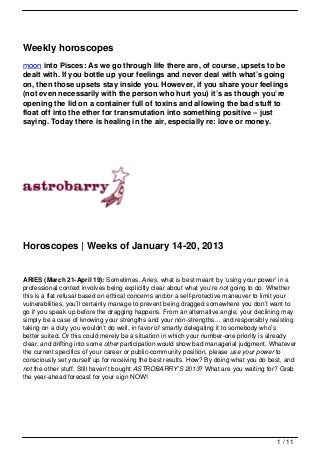Weekly horoscopes
moon into Pisces: As we go through life there are, of course, upsets to be
dealt with. If you bottle up your feelings and never deal with what’s going
on, then those upsets stay inside you. However, if you share your feelings
(not even necessarily with the person who hurt you) it’s as though you’re
opening the lid on a container full of toxins and allowing the bad stuff to
float off into the ether for transmutation into something positive – just
saying. Today there is healing in the air, especially re: love or money.




Horoscopes | Weeks of January 14-20, 2013


ARIES (March 21-April 19): Sometimes, Aries, what is best meant by ‘using your power’ in a
professional context involves being explicitly clear about what you’re not going to do. Whether
this is a flat refusal based on ethical concerns and/or a self-protective maneuver to limit your
vulnerabilities, you’ll certainly manage to prevent being dragged somewhere you don’t want to
go if you speak up before the dragging happens. From an alternative angle, your declining may
simply be a case of knowing your strengths and your non-strengths… and responsibly resisting
taking on a duty you wouldn’t do well, in favor of smartly delegating it to somebody who’s
better suited. Or this could merely be a situation in which your number-one priority is already
clear, and drifting into some other participation would show bad managerial judgment. Whatever
the current specifics of your career or public-community position, please use your power to
consciously set yourself up for receiving the best results. How? By doing what you do best, and
not the other stuff. Still haven’t bought ASTROBARRY’S 2013? What are you waiting for? Grab
the year-ahead forecast for your sign NOW!




                                                                                         1 / 11
 