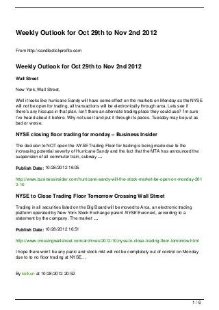 Weekly Outlook for Oct 29th to Nov 2nd 2012

From http://candlestickprofits.com


Weekly Outlook for Oct 29th to Nov 2nd 2012
Wall Street

New York, Wall Street,

Well it looks like hurricane Sandy will have some effect on the markets on Monday as the NYSE
will not be open for trading, all transactions will be electronically through arca. Lets see if
there’s any hiccups in that plan. Isn’t there an alternate trading place they could use? I’m sure
I’ve heard about it before. Why not use it and put it through its paces. Tuesday may be just as
bad or worse.

NYSE closing floor trading for monday – Business Insider

The decision to NOT open the NYSE Trading Floor for trading is being made due to the
increasing potential severity of Hurricane Sandy and the fact that the MTA has announced the
suspension of all commuter train, subway …

Publish Date: 10/28/2012 16:05

http://www.businessinsider.com/hurricane-sandy-will-the-stock-market-be-open-on-monday-201
2-10

NYSE to Close Trading Floor Tomorrow Crossing Wall Street

Trading in all securities listed on the Big Board will be moved to Arca, an electronic trading
platform operated by New York Stock Exchange parent NYSE Euronext, according to a
statement by the company. The market …

Publish Date: 10/28/2012 16:51

http://www.crossingwallstreet.com/archives/2012/10/nyse-to-close-trading-floor-tomorrow.html

I hope there won’t be any panic and stock mkt will not be completely out of control on Monday
due to to no floor trading at NYSE…


By kelkun at 10/28/2012 20:52




                                                                                                 1/6
 