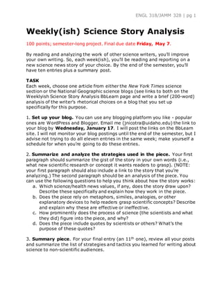 ENGL 318/JAMM 328 | pg 1
Weekly(ish) Science Story Analysis
100 points; semester-long project. Final due date Friday, May 7.
By reading and analyzing the work of other science writers, you’ll improve
your own writing. So, each week(ish), you’ll be reading and reporting on a
new science news story of your choice. By the end of the semester, you’ll
have ten entries plus a summary post.
TASK
Each week, choose one article from either the New York Times science
section or the National Geographic science blogs (see links to both on the
Weeklyish Science Story Analysis BbLearn page and write a brief (200-word)
analysis of the writer’s rhetorical choices on a blog that you set up
specifically for this purpose.
1. Set up your blog. You can use any blogging platform you like - popular
ones are WordPress and Blogger. Email me (jnicotra@uidaho.edu) the link to
your blog by Wednesday, January 17. I will post the links on the BbLearn
site. I will not monitor your blog postings until the end of the semester, but I
advise not trying to do all eleven entries in the same week; make yourself a
schedule for when you’re going to do these entries.
2. Summarize and analyze the strategies used in the piece. Your first
paragraph should summarize the gist of the story in your own words (i.e.,
what new scientific research or concept it wants readers to grasp). (NOTE:
your first paragraph should also include a link to the story that you’re
analyzing.) The second paragraph should be an analysis of the piece. You
can use the following questions to help you think about how the story works:
a. Which science/health news values, if any, does the story draw upon?
Describe these specifically and explain how they work in the piece.
b. Does the piece rely on metaphors, similes, analogies, or other
explanatory devices to help readers grasp scientific concepts? Describe
and explain why these are effective or ineffective.
c. How prominently does the process of science (the scientists and what
they did) figure into the piece, and why?
d. Does the piece include quotes by scientists or others? What’s the
purpose of these quotes?
3. Summary piece. For your final entry (an 11th one), review all your posts
and summarize the list of strategies and tactics you learned for writing about
science to non-scientific audiences.
 