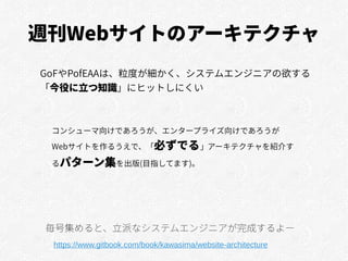 週刊Webサイトのアーキテクチャ
GoFやPofEAAは、粒度が細かく、システムエンジニアの欲する
「今役に立つ知識」にヒットしにくい
https://www.gitbook.com/book/kawasima/website-architecture
毎号集めると、立派なシステムエンジニアが完成するよー
コンシューマ向けであろうが、エンタープライズ向けであろうが
Webサイトを作るうえで、「必ずでる」アーキテクチャを紹介す
るパターン集を出版(目指してます)。
 