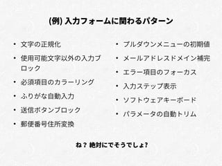 (例) 入力フォームに関わるパターン
●
文字の正規化
●
使用可能文字以外の入力ブ
ロック
●
必須項目のカラーリング
●
ふりがな自動入力
●
送信ボタンブロック
●
郵便番号住所変換
●
プルダウンメニューの初期値
●
メールアドレスドメイン補完
●
エラー項目のフォーカス
●
入力ステップ表示
●
ソフトウェアキーボード
●
パラメータの自動トリム
ね？ 絶対にでそうでしょ?
 