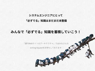 システムエンジニアにとって
「必ずでる」知識はまだまだ未整備
みんなで「必ずでる」知識を蓄積していこう！
「週刊Webサイトのアーキテクチャ」ではみなさんの
writing requestをお待ちしております
 