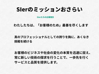 SIerのミッションおさらい
わたしたちは、「お客様のため」最善を尽くします
真のプロフェッショナルとしての誇りを胸に、あくなき
挑戦を続ける
お客様のビジネスや社会の変化の本質を迅速に捉え、
常に新しい技術の探求を行うことで、一歩先を行く
サービスと品質を提供します。
SIerたちの企業理念
 