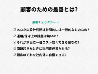 顧客のための最善とは?
☑あなたの設計判断は世間的には一般的なものなの?
☑運用/保守上の課題は無いの?
☑それが本当に一番コスト安くできる案なの?
☑問題起きたときに説明責任果たせる?
☑顧客はそれを社内外に自慢できる?
最善チェックシート
 