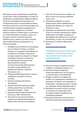 TEYXΟΣ 81 | 26 Ιανουαρίου 2017 | σελ. 7 ΜΕ ΤΗΝ ΕΥΓΕΝΙΚΗ ΧΟΡΗΓΙΑ:
Κατά καιρούς, έχουν προταθεί ιδέες για μεγάλα έργα,
που θα πρέπει πλέον να εξειδικευθούν, και κυρίως να
προσδιοριστεί η προσδοκώμενη απόδοση για ιδιώτες
επενδυτές που θα ήθελαν να συμμετάσχουν. Οι
επενδύσεις θα μπορούν να γίνουν βασικά απευθείας
από ιδιώτες επενδυτές ή από επενδυτικά σχήματα στα
οποία θα μπορεί να συμμετέχει μειοψηφικά και το
κράτος με ανάλογο κεφάλαιο, και τα οποία θα
εκδώσουν ομόλογα στη διεθνή αγορά, η εξυπηρέτηση
των οποίων θα βασίζεται στα έσοδα του έργου, για
όσο χρόνο απαιτείται. Ακολουθεί ενδεικτικός
κατάλογος έργων, μερικά εκ των οποίων, δυνητικά,
ενέχουν χαρακτηριστικά μετασχηματισμού της
ελληνικής οικονομίας.
1. Μεταφορά της ακτοπλοΐας και της κρουαζιέρας
από τον Πειραιά στο Λαύριο, με ανάλογη
ανάπτυξη των μεταφορικών διασυνδέσεων με
την Αθήνα και τον Πειραιά. Επέκταση του
εμπορικού τμήματος του λιμανιού του Πειραιά
στα Μέγαρα. Ανάπτυξη του Πειραιά ως
ναυτιλιακό/χρηματοοικονομικό κέντρο
διαμετακομιστικού εμπορίου,
ναυπηγοεπισκευαστικής δραστηριότητας,
ναυτιλιακών χρηματοδοτήσεων και
ασφαλιστικών εργασιών, υπηρεσιών
Νηογνώμονα, κ.ο.κ.
2. Παραχώρηση/ΣΔΙΤ δραστηριοτήτων λιμένων,
αεροδρομίων και μαρινών σε ιδιώτες
επενδυτές.
3. Ανάπτυξη ολοκληρωμένου δικτύου
υδατοδρομίων.
4. Ηλεκτρική διασύνδεση Κρήτης-Αττικήςκαι
αύξηση χωρητικότητας της ηλεκτρικής
διασύνδεσης Ελλάδας – Ιταλίας.
5. Δημιουργία Χρηματιστηρίου Ενέργειας Ν.Α.
Ευρώπης με έδρα τη Θεσσαλονίκη.
6. Έξυπνα δίκτυα και μετρητές ηλεκτρικής
ενέργειας για ενεργειακή εξοικονόμηση σε
δημόσια κτίρια, κατοικίες και επιχειρήσεις.
7. Ανάπτυξη τηλεπικοινωνιακών υποδομών και
δίκτυο οπτικών ινών ανοικτής πρόσβασης
μέχρι το σπίτι.
8. Δημιουργία στο Θριάσιο του πρώτου
ολοκληρωμένου πάρκου εφοδιαστικής στην
Ελλάδα, διασυνδεδεμένο με το λιμάνι του
Πειραιά και το τρένο.
9. Δημιουργία στην Θεσσαλονίκη (Στρατόπεδο
Γκόνου) του δεύτερου ολοκληρωμένου πάρκου
εφοδιαστικής στην Ελλάδα, με έμφαση στα
agro-logistics, διασυνδεδεμένο με το λιμάνι της
Θεσσαλονίκης, το τρένο, και την Εγνατία Οδό.
10. Ολοκλήρωση του Βόρειου Οδικού άξονα
Κρήτης.
Η Ελλάδα έχει δυνητικά πολλά έργα
υποδομών και ιδιωτικοποιήσεων
προς αναζήτηση επενδυτών και
χρηματοδότησης.
11. Ανάπτυξη συστημάτων διαχείρισης αστικών
αποβλήτων, επεξεργασία λυμάτων κ.λ.π.
12. Ανάπτυξη συστημάτων ύδρευσης-
αποχέτευσης-άρδευσης σε όλη την χώρα με
την ιδιωτικοποίηση των ΕΥΔΑΠ/ΕΥΑΘ.
13. Ψηφιακές υπηρεσίες στην εφοδιαστική
αλυσίδα, στις επιχειρηματικές συναλλαγές, στη
Δικαιοσύνη, στα λιμάνια, στην πολεοδομία, το
Κτηματολόγιο, τους Δασικούς Χάρτες, Τράπεζα
Γης, Δασολόγιο, Σύστημα Διαχείρισης Δασών.
14. Αξιοποίηση του ορυκτού πλούτου της χώρας
με επενδύσεις που καθυστερούν λόγω
ανεπαρκούς πλαισίου αδειοδότησης και
χωροταξικού σχεδιασμού.
15. Δημιουργία Τεχνόπολης στην Αττική για την
εγκατάσταση ερευνητικών δραστηριοτήτων
 