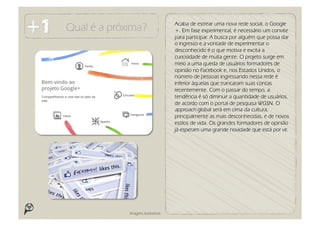 Acaba de estrear uma nova rede social, o Google
Qual é a próxima?                   +. Em fase experimental, é necessário um convite
                                    para participar. A busca por alguém que possa dar
                                    o ingresso e a vontade de experimentar o
                                    desconhecido é o que motiva e excita a
                                    curiosidade de muita gente. O projeto surge em
                                    meio a uma queda de usuários formadores de
                                    opinião no Facebook e, nos Estados Unidos, o
                                    número de pessoas ingressando nessa rede é
                                    inferior àquelas que trancaram suas contas
                                    recentemente. Com o passar do tempo, a
                                    tendência é só diminuir a quantidade de usuários,
                                    de acordo com o portal de pesquisa WGSN. O
                                    approach global será em cima da cultura,
                                    principalmente as mais desconhecidas, e de novos
                                    estilos de vida. Os grandes formadores de opinião
                                    já esperam uma grande novidade que está por vir.




             Imagens ilustrativas
 