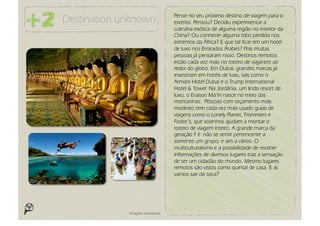 Pense no seu próximo destino de viagem para o
Destination unknown                 exterior. Pensou? Decidiu experimentar a
                                    culinária exótica de alguma região no interior da
                                    China? Ou conhecer alguma tribo perdida nos
                                    extremos da África? E que tal ficar em um hotel
                                    de luxo nos Emirados Árabes? Pois muitas
                                    pessoas já pensaram nisso. Destinos remotos
                                    estão cada vez mais no roteiro de viajantes ao
                                    redor do globo. Em Dubai, grandes marcas já
                                    investiram em hotéis de luxo, tais como o
                                    Armani Hotel Dubai e o Trump International
                                    Hotel & Tower. Na Jordânia, um lindo resort de
                                    luxo, o Evason Ma’In nasce no meio das
                                    montanhas. Pessoas com orçamento mais
                                    modesto tem cada vez mais usado guias de
                                    viagens como o Lonely Planet, Frommers e
                                    Fodor’s, que sozinhos ajudam a montar o
                                    roteiro de viagem inteiro. A grande marca da
                                    geração Y é não se sentir pertencente a
                                    somente um grupo, e sim a vários. O
                                    multiculturalismo e a possibilidade de receber
                                    informações de diversos lugares traz a sensação
                                    de ser um cidadão do mundo. Mesmo lugares
                                    remotos são vistos como quintal de casa. E aí,
                                    vamos sair da toca?




             Imagens ilustrativas
 