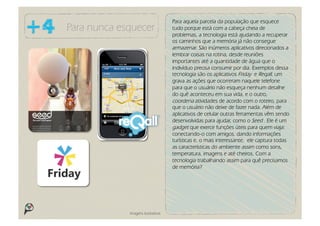 Para aquela parcela da população que esquece
Para nunca esquecer                 tudo porque está com a cabeça cheia de
                                    problemas, a tecnologia está ajudando a recuperar
                                    os caminhos que a memória já não consegue
                                    armazenar. São inúmeros aplicativos direcionados a
                                    lembrar coisas na rotina, desde reuniões
                                    importantes até a quantidade de água que o
                                    indivíduo precisa consumir por dia. Exemplos dessa
                                    tecnologia são os aplicativos Friday e Reqall, um
                                    grava as ações que ocorreram naquele telefone
                                    para que o usuário não esqueça nenhum detalhe
                                    do quê aconteceu em sua vida, e o outro,
                                    coordena atividades de acordo com o roteiro, para
                                    que o usuário não deixe de fazer nada. Além de
                                    aplicativos de celular outras ferramentas vêm sendo
                                    desenvolvidas para ajudar, como o Seed . Ele é um
                                    gadget que exerce funções úteis para quem viaja:
                                    conectando-o com amigos, dando informações
                                    turísticas e, o mais interessante, ele captura todas
                                    as características do ambiente assim como sons,
                                    temperatura, imagens e até cheiros. Com a
                                    tecnologia trabalhando assim para quê precisamos
                                    de memória?




             Imagens ilustrativas
 