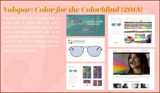 JS
Valspar: Color for the Colorblind (2015)
The goal of this ad campaign was to
bring color to those who are color-
blind, and to help people who can see
color understand what it’s like to be
colorblind. Valspar wanted to create an
inspiring and heart-tugging campaign
that would also help bring positive at-
tention to their brand.
 