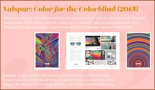 JS
Valspar: Color for the Colorblind (2015)
The entire campaign was centered around a short documentary, ‘Color for the Colorblind.’ They also
implemented social media, a website, a print ad in a magazine, special store installations, and a
hashtag challenge encouraging people to take part in the campaign and share their stories.
Extended media strategies that could be done to further their documentary
success could be utilizing tik tok to encourage consumers to share their stories,
showing the documentary in movie theaters, and creating animated billboards.
 