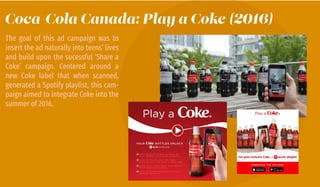 Coca-Cola Canada: Play a Coke (2016)
The goal of this ad campaign was to
insert the ad naturally into teens’ lives
and build upon the sucessful ‘Share a
Coke’ campaign. Centered around a
new Coke label that when scanned,
generated a Spotify playlist, this cam-
paign aimed to integrate Coke into the
summer of 2016.
 