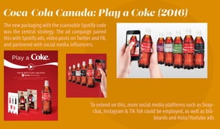 Coca-Cola Canada: Play a Coke (2016)
The new packaging with the scannable Spotify code
was the central strategy. The ad campaign paired
this with Spotify ads, video posts on Twitter and FB,
and partnered with social media inﬂuencers.
To extend on this, more social media platforms such as Snap-
chat, Instagram & Tik Tok could be employed, as well as bill-
boards and Hulu/Youtube ads
 