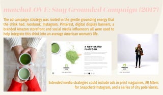 The ad campaign strategy was rooted in the gentle grounding energy that
the drink had. Facebook, Instagram, Pinterest, digital display banners, a
branded Amazon storefront and social media inﬂuencers all were used to
help integrate this drink into an average American woman’s life.
Extended media strategies could include ads in print magazines, AR ﬁlters
for Snapchat/Instagram, and a series of city pole kiosks.
matchaLOVE: Stay Grounded Campaign (2017)
 