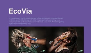EcoViaEcoVia
In this campaign, EcoVia brings attention to how dangerous drinking and distract-
ed driving is with violent imagery. It shifts the perspective to something more
easily imaginable for those who have never been in a car crash. The striking imag-
ery leaves no need for long copy.
 