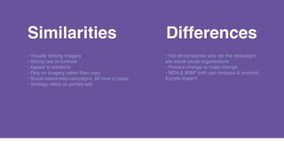 SimilaritiesSimilarities DifferencesDifferences
• Visually striking imagery
• Strong use of contrast
• Appeal to emotions
• Rely on imagery rather than copy
• Social awareness campaigns: all have a cause
• Strategy relied on printed ads
• Not all companies who ran the campaigns
are social cause organizations
• Prevent change vs make change
• MDA & WWF both use compare & contrast;
EcoVia doesn’t
 