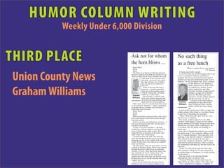 HUMOR COLUMN WRITING
          Weekly Under 6,000 Division


THIRD PLACE                 Ask not for whom
                            the horn blows ...
                              Beep! Beep!
                                                                                     No such thing
                                                                                     as a free lunch
                                                                                                   "There's a sucker born every minute"
                              Honk!                                                                                          - P.T. Barnum
                              Beep!
                                                                                       It began innocently enough.



Union County News
                              The blare of car horns reverberates between
                            the glass windows that flank the entrance to our           I was browsing my Facebook page when I ran
                            office on Main Street. Patsy Eubanks turns and           across a posting for Subway sandwiches
                                            looks back at me from her desk           coupons. Never one to turn down free food, I
                                            and grins; she knows how much            clicked on it and was instructed to type "I love
                                            the noise irritates me. It bothers       Subway" on my Facebook wall. Next, I clicked
                                            her, too, but not as much as it                           on the Subway icon, thinking I
                                            does me.                                                  might gain access to $100 worth



Graham Williams
                                              Some of the horn blowing is                             of coupons for chicken, bacon,
                                            necessary -- people sometimes                             ranch sandwiches and other
                                            back out of their parking spaces                          favorites. Instead, I found myself
                                            without looking and oncoming                              staring at a page full of promo-
                              Graham traffic has to alert them.                                       tions for Wal-Mart gift cards,
                                              Occasionally, a vehicle's anti-                         insurance, on-line college degrees
                              Williams theft alarm will be triggered and
                                                                                                      and the list went on and on.
                                            the horn will honk and honk and                             I clicked on the return button,
                                            honk until the owner disables it.          Graham attempting to back out of this
                              Other times, however, people honk their horns
                            to get someone's attention -- either a pedestrian
                            or another driver, in which case that person         h
                                                                                      Williams maze of special offers, but the
                                                                                                      harder I tried, the worse things
                                                                                                                                             H
                            honks their horn in return.
                                                                                                      got.
                              Beep! Beep!                                              I can't recall exactly what I did to escape, but
                                                                                 g   within minutes after doing so, my phone began           s
                              Honk!                                              a                                                           f
                              Beep!                                                  to alert me to incoming text messages.
                              One recent Friday afternoon Patsy and I must             "Want a Wal-Mart gift card? Text yes" was             i
                            have heard about a dozen horns honk during a             the first one. I texted no.
                            four-hour period.                                          No sooner would I reply no to one offer,
                              You'll never hear my honking my car horn -- I          Another would appear. I spent several embar-
                            had it disconnected earlier this year because it         rassing minutes at my desk, trying to stop those
                            wouldn't stop blowing.                                   bothersome messages while explaining to my
                              At first it was just a nuisance -- the horn            co-workers why my phone was making so
                            would blow with the slightest touch and I had            much noise.
                            to hit it really hard to make it stop. Then it             Just when I thought the problem was solved,
                            began blowing at all hours of the night, espe-           the phone rang. It was someone calling to ask
                            cially when I was sound asleep.                          me if I wanted insurance. They said they were           I
                              I would run down the hall, race down the               replying to my Internet request. I explained to
                            stairs and out the front door to the car before          them that all I was trying to do was get a
                            slamming my fist on the middle of the steering                                                                   B
                                                                                     coupon for a Subway sandwich - that I wasn't
                            wheel. By this time, every dog in the neighbor-      o   interested in getting insurance. They accepted
                            hood was barking.                                    N   my explanation and hung up, but that wasn't the         h
                              The final straw came last year when I was on       r   end of it.
                            vacation at Pawleys Island. The car was parked                                                                   t
                            beneath the house, right below my bedroom.                 I'll bet I've received at least one call a day
                                                                                 r   from someone asking me if I am interested in
                            Around 3:30 a.m., those dual horns began blar-       o                                                           b
                            ing, snatching me out of a deep sleep. I ran             an online degree or insurance. It's really getting
                                                                                 o   on my nerves.
                            through the house and out the front door,            t
                            hopped down the front steps and danced across              Just last week, I was driving through                 i
                                                                                 t                                                           t
                            the gravel to my car, hit the steering wheel and     w   Spartanburg when my phone rang.
                            stopped the horn.                                    T     “Graham Williams? I understand you are
                              It was then I realized the door had locked         a   interested in an online degree,” the caller said.
                            behind me and I was wearing nothing by my            t     “No, I already have a degree,” I replied. “I
                            b        h t                                                   j tt i t           t          f      f            y
 