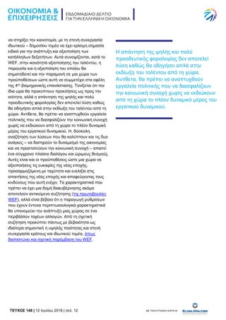 TEYXΟΣ 148 | 12 Ιουλίου 2018 | σελ. 12 ΜΕ ΤΗΝ ΕΥΓΕΝΙΚΗ ΧΟΡΗΓΙΑ:
να στηρίξει την καινοτομία, με τη στενή συνεργασία
ιδιωτικού – δημοσίου τομέα να έχει κρίσιμη σημασία
ειδικά για την ανάπτυξη και αξιοποίηση των
κατάλληλων δεξιοτήτων. Αυτά συνοψίζονται, κατά το
WEF, στην ικανότητά αξιοποίησης του ταλέντου, η
παρουσία και η αξιοποίηση του οποίου θα
σηματοδοτεί και την παραμονή σε μια χώρα των
προϋποθέσεων ώστε αυτή να συμμετέχει στα οφέλη
της 4ης
βιομηχανικής επανάστασης. Τονίζεται ότι την
ίδια ώρα θα προκύπτουν προκλήσεις ως προς την
ισότητα, αλλά η απάντηση της ψηλής και πολύ
προοδευτικής φορολογίας δεν αποτελεί λύση καθώς
θα οδηγήσει απλά στην εκδίωξη του ταλέντου από τη
χώρα. Αντίθετα, θα πρέπει να αναπτυχθούν εργαλεία
πολιτικής που να διασφαλίζουν την κοινωνική συνοχή
χωρίς να εκδιώκουν από τη χώρα το πλέον δυναμικό
μέρος του εργατικού δυναμικού. Η, δύσκολη,
αναζήτηση των λύσεων που θα καλύπτουν και τις δυο
ανάγκες – να διατηρούν το δυναμισμό της οικονομίας
και να προστατεύουν την κοινωνική συνοχή – απαιτεί
ένα σύγχρονο πλαίσιο διαλόγου και ώριμους θεσμούς.
Αυτές είναι και οι προϋποθέσεις ώστε μια χώρα να
αξιοποιήσεις τις ευκαιρίες της νέας εποχής,
προσαρμοζόμενη με ταχύτητα και ευελιξία στις
απαιτήσεις της νέας εποχής και αποφεύγοντας τους
κινδύνους που αυτή ενέχει. Τα χαρακτηριστικά που
πρέπει να έχει μια δομή διακυβέρνησης ακόμα
αποτελούν αντικείμενο συζήτησης (πχ πρωτοβουλίες
WEF), αλλά είναι βέβαιο ότι η παραγωγή ρυθμίσεων
που έχουν έντονα περιπτωσιολογικά χαρακτηριστικά
θα υπονομεύει την ανάπτυξη μιας χώρας σε ένα
περιβάλλον ταχέων αλλαγών. Από τη σχετική
συζήτηση προκύπτει πάντως με βεβαιότητα ως
ιδιαίτερα σημαντική η υψηλής ποιότητας και στενή
συνεργασία κράτους και ιδιωτικού τομέα, όπως
διαπιστώνει και σχετική παρέμβαση του WEF.
H απάντηση της ψηλής και πολύ
προοδευτικής φορολογίας δεν αποτελεί
λύση καθώς θα οδηγήσει απλά στην
εκδίωξη του ταλέντου από τη χώρα.
Αντίθετα, θα πρέπει να αναπτυχθούν
εργαλεία πολιτικής που να διασφαλίζουν
την κοινωνική συνοχή χωρίς να εκδιώκουν
από τη χώρα το πλέον δυναμικό μέρος του
εργατικού δυναμικού.
 