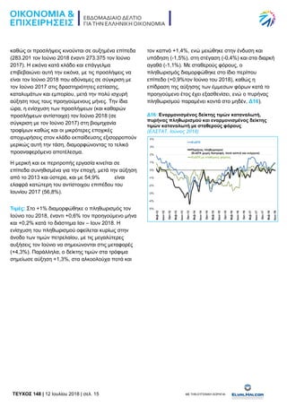 TEYXΟΣ 148 | 12 Ιουλίου 2018 | σελ. 15 ΜΕ ΤΗΝ ΕΥΓΕΝΙΚΗ ΧΟΡΗΓΙΑ:
καθώς οι προσλήψεις κινούνται σε αυξημένα επίπεδα
(283.201 τον Ιούνιο 2018 έναντι 273.375 τον Ιούνιο
2017). Η εικόνα κατά κλάδο και επάγγελμα
επιβεβαιώνει αυτή την εικόνα, με τις προσλήψεις να
είναι τον Ιούνιο 2018 που αδύναμες σε σύγκριση με
τον Ιούνιο 2017 στις δραστηριότητες εστίασης,
καταλυμάτων και εμπορίου, μετά την πολύ ισχυρή
αύξηση τους τους προηγούμενους μήνες. Την ίδια
ώρα, η ενίσχυση των προσλήψεων (και καθαρών
προσλήψεων αντίστοιχα) τον Ιούνιο 2018 (σε
σύγκριση με τον Ιούνιο 2017) στη βιομηχανία
τροφίμων καθώς και οι μικρότερες εποχικές
αποχωρήσεις στον κλάδο εκπαίδευσης εξισορροπούν
μερικώς αυτή την τάση, διαμορφώνοντας το τελικό
προαναφερόμενο αποτέλεσμα.
Η μερική και εκ περιτροπής εργασία κινείται σε
επίπεδα συνηθισμένα για την εποχή, μετά την αύξηση
από το 2013 και ύστερα, και με 54,9% είναι
ελαφρά κατώτερη του αντίστοιχου επιπέδου του
Ιουνίου 2017 (56,8%).
Τιμές: Στο +1% διαμορφώθηκε ο πληθωρισμός τον
Ιούνιο του 2018, έναντι +0,6% τον προηγούμενο μήνα
και +0,2% κατά το διάστημα Ιαν – Ιουν 2018. Η
ενίσχυση του πληθωρισμού οφείλεται κυρίως στην
άνοδο των τιμών πετρελαίου, με τις μεγαλύτερες
αυξήσεις τον Ιούνιο να σημειώνονται στις μεταφορές
(+4,3%). Παράλληλα, ο δείκτης τιμών στα τρόφιμα
σημείωσε αύξηση +1,3%, στα αλκοολούχα ποτά και
τον καπνό +1,4%, ενώ μειώθηκε στην ένδυση και
υπόδηση (-1,5%), στη στέγαση (-0,4%) και στα διαρκή
αγαθά (-1,1%). Με σταθερούς φόρους, ο
πληθωρισμός διαμορφώθηκε στο ίδιο περίπου
επίπεδο (+0,9%τον Ιούνιο του 2018), καθώς η
επίδραση της αύξησης των έμμεσων φόρων κατά το
προηγούμενο έτος έχει εξασθενίσει, ενώ ο πυρήνας
πληθωρισμού παραμένει κοντά στο μηδέν, Δ16).
Δ16: Εναρμονισμένος δείκτης τιμών καταναλωτή,
πυρήνας πληθωρισμού και εναρμονισμένος δείκτης
τιμών καταναλωτή με σταθερούς φόρους
(ΕΛΣΤΑΤ, Ιούνιος 2018)
 
