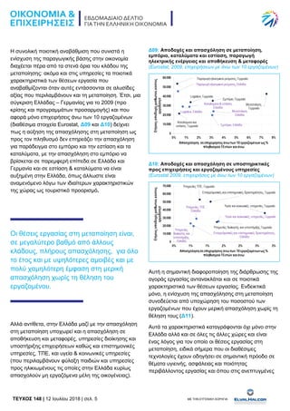 TEYXΟΣ 148 | 12 Ιουλίου 2018 | σελ. 5 ΜΕ ΤΗΝ ΕΥΓΕΝΙΚΗ ΧΟΡΗΓΙΑ:
Η συνολική ποιοτική αναβάθμιση που συνιστά η
ενίσχυση της παραγωγικής βάσης στην οικονομία
διαχέεται πέρα από τα στενά όρια του κλάδου της
μεταποίησης: ακόμα και στις υπηρεσίες τα ποιοτικά
χαρακτηριστικά των θέσεων εργασία που
αναβαθμίζονται όταν αυτές εντάσσονται σε αλυσίδες
αξίας που περιλαμβάνουν και τη μεταποίηση. Έτσι, μια
σύγκριση Ελλάδας – Γερμανίας για το 2009 (προ
κρίσης και προγραμμάτων προσαρμογής) και που
αφορά μόνο επιχειρήσεις άνω των 10 εργαζομένων
(διαθέσιμα στοιχεία Eurostat, Δ09 και Δ10) δείχνει
πως η αύξηση της απασχόλησης στη μεταποίηση ως
προς τον πληθυσμό δεν επηρεάζει την απασχόληση
για παράδειγμα στο εμπόριο και την εστίαση και τα
καταλύματα, με την απασχόληση στο εμπόριο να
βρίσκεται σε παρεμφερή επίπεδα σε Ελλάδα και
Γερμανία και σε εστίαση & καταλύματα να είναι
αυξημένη στην Ελλάδα, όπως άλλωστε είναι
αναμενόμενο λόγω των ιδιαίτερων χαρακτηριστικών
της χώρας ως τουριστικό προορισμό.
Οι θέσεις εργασίας στη μεταποίηση είναι,
σε μεγαλύτερο βαθμό από άλλους
κλάδους, πλήρους απασχόλησης, για όλο
το έτος και με υψηλότερες αμοιβές και με
πολύ χαμηλότερη έμφαση στη μερική
απασχόληση χωρίς τη θέληση του
εργαζομένου.
Αλλά αντίθετα, στην Ελλάδα μαζί με την απασχόληση
στη μεταποίηση υποχωρεί και η απασχόληση σε
αποθήκευση και μεταφορές, υπηρεσίες διοίκησης και
υποστήριξης επιχειρήσεων καθώς και επιστημονικές
υπηρεσίες, ΤΠΕ, και υγεία & κοινωνικές υπηρεσίες
(που περιλαμβάνουν φύλαξη παιδιών και υπηρεσίες
προς ηλικιωμένους τις οποίες στην Ελλάδα κυρίως
απασχολούν μη εργαζόμενα μέλη της οικογένειας).
Δ09: Αποδοχές και απασχόληση σε μεταποίηση,
εμπόριο, καταλύματα και εστίαση, παραγωγή
ηλεκτρικής ενέργειας και αποθήκευση & μεταφορές
(Eurostat, 2009, επιχειρήσεων με άνω των 10 εργαζομένων)
Δ10: Αποδοχές και απασχόληση σε υποστηρικτικές
προς επιχειρήσεις και εργαζομένους υπηρεσίες
(Eurostat 2009, επιχειρήσεις με άνω των 10 εργαζομένων)
Αυτή η σημαντική διαφοροποίηση της διάρθρωσης της
αγοράς εργασίας αντανακλάται και σε ποιοτικά
χαρακτηριστικά των θέσεων εργασίας. Ενδεικτικά
μόνο, η ενίσχυση της απασχόλησης στη μεταποίηση
συνοδεύεται από υποχώρηση του ποσοστού των
εργαζομένων που έχουν μερική απασχόληση χωρίς τη
θέληση τους (Δ11).
Αυτά τα χαρακτηριστικά καταγράφονται όχι μόνο στην
Ελλάδα αλλά και σε όλες τις άλλες χώρες και είναι
ένας λόγος για τον οποίο οι θέσεις εργασίας στη
μεταποίηση, ειδικά σήμερα που οι διαθέσιμες
τεχνολογίες έχουν οδηγήσει σε σημαντική πρόοδο σε
θέματα υγιεινής, ασφάλειας και ποιότητας
περιβάλλοντος εργασίας και όπου στις ανεπτυγμένες
 