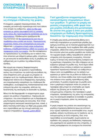 TEYXΟΣ 148 | 12 Ιουλίου 2018 | σελ. 7 ΜΕ ΤΗΝ ΕΥΓΕΝΙΚΗ ΧΟΡΗΓΙΑ:
Η ανάκαμψη της παραγωγικής βάσης
ως στοίχημα επιβίωσης της χώρας.
Η σύγχρονη, ψηφιακή παγκοσμιοποίηση, δίνει
ευκαιρίες για ανάπτυξη περισσότερο από ποτέ άλλοτε
στην ιστορία του ανθρώπου, αλλά την ίδια ώρα
αποκλείει με τρόπο πρωτοφανή από τις ευκαιρίες
αυτές όσους δεν προετοιμάζονται κατάλληλα για να τις
αξιοποιήσουν. Εξειδικευμένοι εργαζόμενοι θα
πρωτοστατούν και θα προσελκύονται εκεί που το
περιβάλλον είναι ευνοϊκό για αυτούς, δημιουργώντας
σημαντικές πιέσεις στην απασχόληση και κοινωνία.
Αθροιστικά, η σύγχρονη εποχή ενέχει αυξημένους
κινδύνους «περιθωριοποίησης» ειδικά των χωρών, και
περιφερειών εντός των χωρών, που δεν καταφέρνουν
να προσελκύσουν τις επενδύσεις και το ταλέντο που,
όταν αποκτούν μια ελάχιστη κρίσιμη μάζα, επιτρέπουν
σε μια κοινωνία να ακολουθήσει αυτές τις ραγδαίες και
καθοριστικές για το μέλλον της ανθρωπότητας
εξελίξεις.
Μια ισχυρή και επαρκώς διαφοροποιημένη
παραγωγική βάση, και φυσικά οι προϋποθέσεις
εκείνες που επιτρέπουν την ανάπτυξη και άνθηση της,
είναι απαραίτητη ώστε μια χώρα να μπορέσει να
αποφύγει αυτή την περιθωριοποίηση. Μόνο έτσι το
διαφορετικά ταλέντα και οι διαφορετικές προτιμήσεις
για επαγγελματικής ενασχόληση του πληθυσμού θα
αναδειχθούν, συνεισφέροντας πολλαπλασιαστικά στην
ενίσχυση όχι μόνο της ευημερίας, αλλά και της
δυνατότητας της οικονομίας να ακολουθεί τις εξελίξεις.
Μόνο έτσι θα διαμορφωθεί το ισορροπημένο μίγμα
μικρών και μεγάλων επιχειρήσεων, παραγωγής και
υπηρεσιών, που είναι απαραίτητο για τη διαμόρφωση
μιας δυναμικής οικονομίας και κοινωνίας. Ένα τέτοιο
ισορροπημένο οικονομικό οικοσύστημα είναι, τελικά, η
βάση ποιοτικής ανάπτυξης των ΜμΕ μιας χώρας αλλά
και η προϋπόθεση για την επιτυχή ανάπτυξη των
νεοφυών επιχειρήσεων (Σχετικά, μελέτη BCG).
Γιατί χρειάζονται ισορροπημένα
οικοσυστήματα επιχειρήσεων όλων
των μεγεθών: Τι χάνουν οι μικρές και
μεσαίες επιχειρήσεις κάθε φορά που
μια μεγάλη επένδυση στη μεταποίηση
δε γίνεται στη χώρα ή όταν μια μεγάλη
επιχείρηση με διεθνείς δραστηριότητες
διακόπτει την παραγωγή στην Ελλάδα.
Η ύπαρξη μιας ικανής μεταποιητικής βάσης και η
ανάπτυξη επιχειρήσεων με μεγαλύτερο μέγεθος έχει
κρίσιμες συνέπειες για τα ποιοτικά χαρακτηριστικά των
ΜμΕ της οικονομίας. Αυτό συμβαίνει διότι κάθε μεγάλη
επιχείρηση, ειδικά όταν είναι μεταποιητική επιχείρηση,
δεν αποτελεί μόνο ένα μεγάλο εργοδότη και πελάτη για
την εγχώρια αγορά, καθώς προμηθεύεται υλικά και
υπηρεσίες από εξωτερικούς συνεργάτες. Αποτελεί
κυρίως το κέντρο ενός οικοσυστήματος ευκαιριών για
τις μικρότερες επιχειρήσεις που ήδη υπάρχουν για να
αυξήσουν γρήγορα τα μεγέθη τους. Αυτό ισχύει ειδικά
σε κλάδους στους οποίους η αύξηση των εργασιών
προαπαιτεί προσεκτική επέκταση των ανθρωπίνων
πόρων ώστε να συμβαδίζουν με την αύξηση των
εργασιών με τρόπο που να μη θέτει σε κίνδυνο την
ποιότητα, και τέτοιοι κλάδοι είναι πολύ συχνά κλάδοι
που ανήκουν στην υψηλής προστιθέμενης αξίας
μεταποίηση. Η μεγάλη εταιρεία έχει τα μεγέθη ώστε
όταν η μικρότερη επιχείρηση πείσει ότι μπορεί να
προσφέρει αξία μπορεί να υποστηρίξει μια ταχεία
αύξηση της ζήτησης για τα προϊόντα και τις
ενσωματωμένες υπηρεσίες που προσφέρει η μικρή
επιχείρηση, προσφέροντας της μέσω της συνεργασίας
τους την οικονομική ασφάλεια να αναλάβει το μεγάλο,
για τη μικρή επιχείρηση, ρίσκο της οικονομικής
επέκτασης.
Η μικρή εταιρεία που μπαίνει στο οικοσύστημα της
μεγάλης επιχείρησης βρίσκεται όμως και απέναντι
στην τεχνική πρόκληση να ανταποκριθεί στην, συχνά
ραγδαία, αύξηση της ζήτησης για τα προϊόντα, και τις
ενσωματωμένες σε αυτό υπηρεσίες. Εκεί, στην
προσπάθεια να ανταποκριθεί, συχνά καλείται να
σχεδιάσει νέες γραμμές και διαδικασίες παραγωγής,
νέα μηχανήματα και εργαλεία και νέες υπηρεσίες, οι
οποίες καταγράφονται στη συνέχεια στα στατιστικά
 