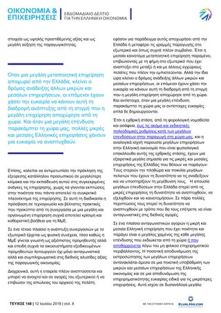 TEYXΟΣ 148 | 12 Ιουλίου 2018 | σελ. 8 ΜΕ ΤΗΝ ΕΥΓΕΝΙΚΗ ΧΟΡΗΓΙΑ:
στοιχεία ως υψηλής προστιθέμενης αξίας και ως
μεγάλη αύξηση της παραγωγικότητας.
Όταν μια μεγάλη μεταποιητική επιχείρηση
αποχωρεί από την Ελλάδα, κλείνει ο
δρόμος ανάδειξης άλλων μικρών και
μεσαίων επιχειρήσεων, οι επόμενοι έχουν
χάσει την ευκαιρία να κάνουν αυτή τη
διαδρομή ανάπτυξης από τη στιγμή που η
μεγάλη επιχείρηση αποχώρησε από τη
χώρα. Και όταν μια μεγάλη επένδυση
παρακάμπτει τη χώρα μας, πολλές μικρές
και μεσαίες Ελληνικές επιχειρήσεις χάνουν
μια ευκαιρία να αναπτυχθούν.
Επίσης, καλείται να αντιμετωπίσει την πρόκληση της
εξεύρεσης κατάλληλου προσωπικού σε μεγαλύτερη
κλίμακα και την εκπαίδευση αυτού στις συγκεκριμένες
ανάγκες τις επιχείρησης, χωρίς να γίνονται εκπτώσεις
στην ποιότητα που πάντα αποτελεί το συγκριτικό
πλεονέκτημα της επιχείρησης. Σε αυτή τη διαδικασία η
πρόσβαση σε τεχνογνωσία και βέλτιστες πρακτικές
που προκύπτει από τη συνεργασία με μια μεγάλη και
οργανωμένη επιχείρηση συχνά αποτελεί κρίσιμη και
καθοριστική βοήθεια για τη ΜμΕ.
Σε ένα τέτοιο πλαίσιο η ανάπτυξη συνεργασιών με το
εξωτερικό έρχεται ως φυσική συνέχεια, τόσο καθώς η
ΜμΕ γίνεται γνωστή ως αξιόπιστος προμηθευτής αλλά
και επειδή συχνά τα οικοσυστήματα εξειδικευμένων
προμηθευτών λειτουργούν όχι μόνο ανταγωνιστικά
αλλά και συμπληρωματικά στις διεθνείς αλυσίδες αξίας
της παραγωγικής οικονομίας.
Διαχρονικά, αυτή η εταιρεία πλέον αναπτύσσεται και
μπορεί να ανοιχτεί και σε αγορές του εξωτερικού ή να
επιβιώσει της απώλειας του αρχικού της πελάτη,
εφόσον για παράδειγμα αυτός αποχωρήσει από την
Ελλάδα ή μεταφέρει τις γραμμές παραγωγής στο
εξωτερικό και όπως συχνά πλέον συμβαίνει. Έτσι η
μεσαία καινοτόμα μεταποιητική επιχείρηση παραμένει,
επιβιώνοντας με τη φήμη στο εξωτερικό που έχει
αναπτύξει στο μεταξύ ή και με άλλους εγχώριους
πελάτες που πλέον την εμπιστεύονται. Αλλά την ίδια
ώρα κλείνει ο δρόμος ανάδειξης άλλων μικρών και
μεσαίων επιχειρήσεων, οι επόμενοι έχουν χάσει την
ευκαιρία να κάνουν αυτή τη διαδρομή από τη στιγμή
που η μεγάλη επιχείρηση αποχώρησε από τη χώρα.
Και αντίστοιχα, όταν μια μεγάλη επένδυση
παρακάμπτει τη χώρα μας οι αντίστοιχες ευκαιρίες
απλά δε δημιουργούνται.
Έτσι η εχθρική στάση, από τη φορολογική νομοθεσία
και ασάφεια, έως τις ακόμα και εκδικητικές
πολεοδομικές ρυθμίσεις κατά των μεγάλων
επενδύσεων στην παραγωγή στη χώρα μας, και η
αναλογικά ισχνή παρουσία μεγάλων επιχειρήσεων
στην Ελληνική οικονομία που είναι φυσιολογικό
επακόλουθο αυτής της εχθρικής στάσης, έχουν μια
εξαιρετικά μεγάλη σημασία για τις μικρές και μεσαίες
επιχειρήσεις της Ελλάδας που θέλουν να παράγουν:
Τους στερούν την πληθώρα και ποικιλία μεγάλων
πελατών που έχουν τη δυνατότητα να τις αναδείξουν
και να υποστηρίξουν τη μεγέθυνση τους. Η απουσία
μεγάλων επενδύσεων στην Ελλάδα στερεί από τις
μικρές επιχειρήσεις τη δυνατότητα να αναπτυχθούν, να
εξελιχθούν και να καινοτομήσουν. Σε πάρα πολλές
περιπτώσεις τους στερεί τη δυνατότητα να
αναπτυχθούν με τρόπο που θα τους επέτρεπε να είναι
ανταγωνιστικές στις διεθνείς αγορές.
Σε ένα πλαίσιο ανταγωνιστικών αγορών η μικρή και
μεσαία Ελληνική επιχείρηση που έχει ποιότητα και
παράγει είναι ο μεγάλος χαμένος της κάθε μεγάλης
επένδυσης που εκδιώκεται από τη χώρα ή που
αποθαρρύνεται λόγω του μη φιλικού επιχειρηματικού
περιβάλλοντος. Η ποσοτική αποδυνάμωση της
εκπροσώπησης των μεγάλων επιχειρήσεων
αντανακλάται άμεσα σε μια ποιοτική υποβάθμιση των
μικρών και μεσαίων επιχειρήσεων της Ελληνικής
οικονομίας και σε μια αποδυνάμωση της
επιχειρηματικότητας ευκαιρίας ειδικά για τις μικρότερες
επιχειρήσεις. Αυτό ισχύει σε δυσανάλογα μεγάλο
 