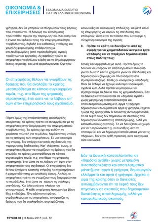 TEYXΟΣ 96 | 18 Μαΐου 2017 | σελ. 12 ΜΕ ΤΗΝ ΕΥΓΕΝΙΚΗ ΧΟΡΗΓΙΑ:
γρήγορα, δεν θα μπορούν να πληρώνουν τους φόρους
που απαιτούνται. Η διανομή του εισοδήματος
προϋποθέτει πρώτα την παραγωγή του. Και αυτή είναι
η έννοια του φιλικού προς την επιχειρηματικότητα
περιβάλλοντος, δηλαδή ένα καθεστώς σταθερής και
χαμηλής φορολογικής επιβάρυνσης με
απελευθερωμένες (από προσοδοθηρία) αγορές
προϊόντων και εργασίας. Ας αφεθούν πρώτα οι
επιχειρήσεις να βγάλουν κέρδη και να δημιουργήσουν
θέσεις εργασίας, και μετά φορολογούνται. Όχι πριν.
Οι επιχειρήσεις θέλουν να γνωρίζουν τις
δράσεις που θα αναλάβει το κράτος
μεσοπρόθεσμα σε κάποιο συγκεκριμένο
τομέα, π.χ. στο θέμα της ψηφιακής
στρατηγικής, έτσι ώστε να το λάβουν υπ’
όψιν στον επιχειρησιακό τους σχεδιασμό.
Πέραν όμως της αποκατάστασης φορολογικής
ισορροπίας, το κράτος πρέπει να συνεργάζεται με τις
επιχειρήσεις στην διαμόρφωση του επιχειρηματικού
περιβάλλοντος. Το κράτος έχει την ευθύνη να
χαράσσει πολιτική για το μέλλον, λαμβάνοντας υπόψη
και τις απόψεις των επιχειρήσεων. Σε μια οικονομία
της αγοράς, δεν υπάρχει κεντρικός σχεδιασμός της
παραγωγικής διαδικασίας. Κατ’ ελάχιστον, όμως, οι
επιχειρήσεις θέλουν να γνωρίζουν τις δράσεις που θα
αναλάβει το κράτος μεσοπρόθεσμα σε κάποιο
συγκεκριμένο τομέα, π.χ. στο θέμα της ψηφιακής
στρατηγικής, έτσι ώστε να το λάβουν υπ’ όψιν στον
επιχειρησιακό τους σχεδιασμό. Οι επιχειρήσεις δεν
θέτουν ζητήματα κρατικής στήριξης ή επιχορηγήσεων
ή χρηματοδότησης με ευνοϊκούς όρους. Απλώς, οι
επιχειρήσεις πρέπει να γνωρίζουν πως διαμορφώνεται
το περιβάλλον, έτσι ώστε να κάνουν τις ανάλογες
επενδύσεις. Και όλα αυτά στο πλαίσιο του
ανταγωνισμού. Η κάθε επιχείρηση λειτουργεί με βάση
ίδιες επιδιώξεις. Ένα αξιόπιστο κράτος,
συμβουλευόμενο τις επιχειρήσεις, αποφασίζει τις
δράσεις που θα αναληφθούν, συγκεράζοντας
κοινωνικές και οικονομικές επιδιώξεις, και μετά καλεί
τις επιχειρήσεις να κάνουν τις επενδύσεις που
επιθυμούν. Αυτό είναι το πλαίσιο που λειτουργεί η
σύγχρονη οικονομία της αγοράς
9. Πρέπει τα κράτη να δανείζονται από τις
αγορές για να χρηματοδοτούν αναγκαία έργα
υποδομής και να παρέχουν δημόσια αγαθά
στους πολίτες τους;
Κανείς δεν αμφιβάλλει για αυτό. Πρέπει όμως τα
δανεικά να μπορούν να αποπληρωθούν. Και αυτό
γίνεται δυνατό εάν τα χρήματα γίνονται επενδύσεις και
δημιουργούν εξαγωγές και πλεονάσματα στο
εξωτερικό ισοζύγιο. Καλές οι «αναγκαίες» υποδομές.
Όλοι θα θέλαμε να έχουμε καλύτερα νοσοκομεία,
σχολεία κλπ. Αλλά πρέπει να μπορούμε να
εξυπηρετούμε τα δάνεια που τις χρηματοδοτούν. Εάν
τα δανεικά καταναλώνονται σε «δημόσια αγαθά»
χωρίς μετρημένη ανταποδοτικότητα και
αποτελεσματικό μάνατζμεντ, αργά ή γρήγορα,
δημιουργούν ελλείμματα και αργά ή γρήγορα, έρχεται
η ώρα της κρίσης όταν οι δανειστές αντιλαμβάνονται
ότι τα λεφτά τους δεν πηγαίνουν σε σκοπούς που
δημιουργούν δυνατότητες αποπληρωμής, αλλά για
καταναλωτικούς σκοπούς. Το να δανείζεται μια χώρα
για να πληρώνονται π.χ. οι συντάξεις, αντί να
αποταμιεύει και να δημιουργεί αποθεματικά για να τις
πληρώνει, δεν είναι ορθή πρακτική, ούτε οικονομικά
ούτε κοινωνικά.
Εάν τα δανεικά καταναλώνονται σε
«δημόσια αγαθά» χωρίς μετρημένη
ανταποδοτικότητα και αποτελεσματικό
μάνατζμεντ, αργά ή γρήγορα, δημιουργούν
ελλείμματα και αργά ή γρήγορα, έρχεται η
ώρα της κρίσης όταν οι δανειστές
αντιλαμβάνονται ότι τα λεφτά τους δεν
πηγαίνουν σε σκοπούς που δημιουργούν
δυνατότητες αποπληρωμής, αλλά για
καταναλωτικούς σκοπούς.
 