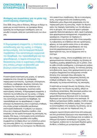 TEYXΟΣ 96 | 18 Μαΐου 2017 | σελ. 2 ΜΕ ΤΗΝ ΕΥΓΕΝΙΚΗ ΧΟΡΗΓΙΑ:
Απόψεις και συγκλίσεις για τα μέσα της
αναπτυξιακής στρατηγικής
Στον ΣΕΒ, όπως όλοι οι Έλληνες, θέλουμε να δούμε τη
χώρα μας να αναπτύσσεται, να προσφέρει θέσεις
εργασίας και να δημιουργεί εισοδήματα, ώστε να
μειωθεί η ανεργία, αλλά και η μετανάστευση των νέων
μας.
Η δημογραφική ισορροπία, η ποιότητα της
εκπαίδευσης και της υγείας, ο πλήρης
ανταγωνισμός, ένα λειτουργικό θεσμικό
περιβάλλον που καταπολεμά ενεργητικά
την διαφθορά, την προσοδοθηρία και την
φοροδιαφυγή, η ταχεία απονομή της
δικαιοσύνης είναι οι κυριότερες σταθερές
στις οποίες μπορεί να βασισθεί μια
βιώσιμη αναπτυξιακή διαδικασία.
Η αναπτυξιακή στρατηγική μιας χώρας, εξ’ ορισμού,
αναφέρεται στην πλευρά της προσφοράς:
παραγωγικοί συντελεστές, τεχνολογία, αποταμίευση,
επενδύσεις, κερδοφορία. Δημόσιες πολιτικές που
προάγουν την ποιότητα και την ποσότητα των
παραμέτρων της προσφοράς, συνιστούν καλές
αναπτυξιακές πολιτικές. Η δημογραφική ισορροπία, η
ποιότητα της εκπαίδευσης και της υγείας, ο πλήρης
ανταγωνισμός, ένα λειτουργικό θεσμικό περιβάλλον
που καταπολεμά ενεργητικά την διαφθορά, την
προσοδοθηρία και την φοροδιαφυγή, η ταχεία
απονομή της δικαιοσύνης είναι οι κυριότερες σταθερές
στις οποίες μπορεί να βασισθεί μια βιώσιμη
αναπτυξιακή διαδικασία. Η ρύθμιση των αγορών,
όπως και η παραγωγή δημοσίων αγαθών, είναι
αναγκαίες για την ομαλή λειτουργία της οικονομίας της
αγοράς. Εάν όμως, οι λειτουργίες αυτές καταλήγουν
στον προσπορισμό προσόδου από ομάδες
συμφερόντων σε βάρος όλων των υπολοίπων μελών
της κοινωνίας (βλέπε π.χ. τα κλειστά επαγγέλματα,
που είναι κατάλοιπα των συντεχνιών του Μεσαίωνα),
τότε ανακύπτουν στρεβλώσεις. Και αν οι ασυνέχειες
αυτές, συμπληρώνονται από αναδιανεμητικές
διαδικασίες μέσω δημευτικής φορολογίας στα πιο
παραγωγικά μέλη της κοινωνίας, πέραν του θεμιτού
ορίου της παροχής προστασίας των πιο αδυνάμων
από τη φτώχεια, τότε η κοινωνία αργά ή γρήγορα
εμφανίζει διαλυτικά φαινόμενα. Διότι, αργά ή γρήγορα,
όσοι φορολογούνται καταχρηστικά, επιχειρήσεις και
εργαζόμενοι, σταματούν να παράγουν ή
μεταναστεύουν στο εξωτερικό. Κάτι τέτοιο αναγκάζει
τις κυβερνήσεις να επιβάλουν όλο και υψηλότερους
φόρους, σε έναν φαύλο κύκλο όπου οι νέοι φόροι
οδηγούν σε μεγαλύτερη φοροδιαφυγή, και τους
συνεπείς φορολογούμενους να μειώνουν τη
δραστηριότητά τους, και να εξέρχονται από το
σύστημα.
Δεν υπάρχει, επίσης, τίποτα ανορθόδοξο από το να
χρησιμοποιούνται πολιτικές στήριξης της ζήτησης σε
περιόδους μεγάλης αβεβαιότητας για το μέλλον, όταν
σε κάθε επίπεδο εισοδήματος, η αποταμίευση αυξάνει
σε βάρος της εγχώριας ζήτησης. Οι πολιτικές ζήτησης
αντενδείκνυνται, όμως, όταν χρησιμοποιούνται για να
στηρίζουν διαχρονικά ένα ελλειμματικό επίπεδο
ζήτησης στην οικονομία λόγω αδυναμίας της
προσφοράς να παράγει πραγματικές δουλειές και
σταθερά εισοδήματα, λόγω π.χ. παρατεταμένης
αδυναμίας της ανταγωνιστικότητας της οικονομίας.
Η ανάπτυξη με συνεχή τόνωση της ζήτησης, όπως
συνέβαινε πριν την έλευση της κρίσης, οδηγεί σε
επικίνδυνες καταστάσεις. Μια οικονομία μεγάλων και
επίμονων δημοσιονομικών ελλειμμάτων, που
χρηματοδοτούνται με δανεισμό από το εξωτερικό,
δημιουργεί μια τεχνητή ζήτηση στην οικονομία. Οι
διεθνείς εμπορεύσιμοι κλάδοι, ακριβώς επειδή οι τιμές
τους καθορίζονται στις διεθνείς αγορές, δεν μπορούν
να ανταποκριθούν στην αύξησης της ζήτησης, και να
αυξήσουν τις τιμές και την παραγωγή τους. Η
αυξημένη τεχνητή ζήτηση καλύπτεται από εισαγωγές
και από μετατόπιση εξαγωγών στην ικανοποίηση της
εγχώριας ζήτησης. Το αποτέλεσμα είναι να αυξάνει το
έλλειμμα εξωτερικών συναλλαγών της χώρας, ενώ,
ταυτόχρονα, αυξάνει και το εξωτερικό δημόσιο χρέος.
Αντίθετα, οι διεθνώς μη εμπορεύσιμοι κλάδοι
 