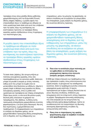 TEYXΟΣ 96 | 18 Μαΐου 2017 | σελ. 9 ΜΕ ΤΗΝ ΕΥΓΕΝΙΚΗ ΧΟΡΗΓΙΑ:
προσφέρει στους νέους χιλιάδες θέσεις μαθητείας,
χρηματοδοτούμενες από την Ευρωπαϊκή Ένωση
(θέσεις stages). Βεβαίως, η μεγάλη ύφεση που
επακολούθησε όξυνε το πρόβλημα και οδήγησε σε
πολύ μεγαλύτερο brain drain από αυτό που υπόβοσκε
πριν την κρίση, λόγω της ανεπάρκειας του
αναπτυξιακού προτύπου να προσφέρει θέσεις
εργασίας υψηλών εξειδικεύσεων στους πτυχιούχους
των πανεπιστημίων μας.
Η μεγάλη ύφεση που επακολούθησε όξυνε
το πρόβλημα και οδήγησε σε πολύ
μεγαλύτερο brain drain από αυτό που
υπόβοσκε πριν την κρίση, λόγω της
ανεπάρκειας του αναπτυξιακού προτύπου
να προσφέρει θέσεις εργασίας υψηλών
εξειδικεύσεων στους πτυχιούχους των
πανεπιστημίων μας.
Το brain drain, βεβαίως, δεν αντιμετωπίζεται με
πολιτικές κοινωφελούς εργασίας, όπου νέοι
προσλαμβάνονται με τον κατώτατο μισθό. Αλλά ούτε
μπορεί να μειωθεί η ανεργία με τέτοιες πολιτικές,
καθώς αυτό που μπορεί να συμβεί είναι να
μετακινηθούν όσοι δουλεύουν με αδήλωτη, τζάμπα ή
μερική (παρά τη θέλησή τους) εργασία στις θέσεις
κοινωφελούς εργασίας, όπου οι μισθοί είναι
υψηλότεροι και προσφέρεται και πλήρης απασχόληση.
Πέραν όμως αυτού, οι νέοι αυτοί θα μείνουν χωρίς
δουλειά μόλις τελειώσουν τα χρήματα του
προγράμματος. Και, βεβαίως, τις θέσεις αυτές
προσωρινής απασχόλησης χρηματοδοτούν συνεπείς
φορολογούμενοι, ή οι ξένοι μέσω δανεισμού. Και στις
δύο περιπτώσεις, η χρηματοδότηση είναι
προβληματική. Η υπερφορολόγηση των επιχειρήσεων
ή η αύξηση του δημόσιου χρέους, για να
χρηματοδοτηθούν προσωρινές θέσεις απασχόλησης
από το δημόσιο, αντί της ενθάρρυνσης των
επιχειρήσεων, μέσω της μείωσης της φορολογίας, να
κάνουν επενδύσεις και να αυξήσουν σε μόνιμη βάση
την απασχόληση, χωρίς αύξηση του δημοσίου χρέους,
δεν συνιστούν βέλτιστες πρακτικές.
Η υπερφορολόγηση των επιχειρήσεων ή η
αύξηση του δημόσιου χρέους, για να
χρηματοδοτηθούν προσωρινές θέσεις
απασχόλησης από το δημόσιο, αντί της
ενθάρρυνσης των επιχειρήσεων, μέσω της
μείωσης της φορολογίας, να κάνουν
επενδύσεις και να αυξήσουν σε μόνιμη
βάση την απασχόληση, χωρίς αύξηση του
δημοσίου χρέους, δεν συνιστούν βέλτιστες
πρακτικές.
5. Ποιο είναι το κατάλληλο μίγμα πολιτικής για
να αμβλυνθούν οι επιπτώσεις της
μακροχρόνιας ύφεσης στην κοινωνία
(ανεργία, φτώχεια, ανισότητες);
Ο ΣΕΒ έχει πλήρη επίγνωση των προβλημάτων που
έχει προκαλέσει η κρίση, όπως αποτυπώνονται στην
υψηλή ανεργία, τη φτώχεια και την εισοδηματική
ανισότητα. Αλλά τα προβλήματα αυτά δεν επιλύονται
μακροχρόνια χωρίς ανάπτυξη. Η πρώτη
προτεραιότητα για να βρει ο κόσμος δουλειά είναι να
γίνουν ιδιωτικές επενδύσεις. Οτιδήποτε μας
απομακρύνει από τον στόχο αυτό, απλώς παρατείνει
τη μιζέρια. Προγράμματα κοινωνικής αλληλεγγύης,
που είναι αναγκαία για την αντιμετώπιση της
ανθρωπιστικής κρίσης βραχυπρόθεσμα, πρέπει να
συνοδεύονται από την ενεργοποίηση της ιδιωτικής
οικονομικής δραστηριότητας στη βάση της
ανταγωνιστικής ανάπτυξης.
6. Ποιες είναι οι παρενέργειες της υψηλής
φορολόγησης μέχρι να αυξηθούν τα έσοδα
από φοροδιαφυγή;
 