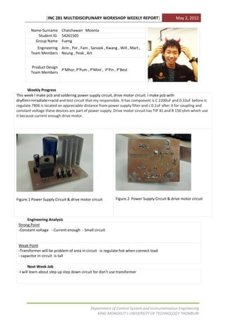 [INC 281 MULTIDISCIPLINARY WORKSHOP WEEKLY REPORT]                           May 2, 2012

        Name-Surname Chatchawan Moonta
           Student ID. 54261505
          Group Name Fueng
           Engineering Arm , Por , Fam , Sanook , Kwang , Will , Mart ,
        Team Members Neung , Peak , Art


        Product Design
                       P’Mhor, P’Pum , P’Mint , P’Pin , P’Best
        Team Members



       Weekly Progress
This week I make pcb and soldering power supply circuit, drive motor circuit. I make pcb with
dryflim>>irradiate>>acid and test circuit that my responsible. It has component is C 2200uF and 0.33uF before ic
regulate 7806 is located an appreciable distance from power supply filter and c 0.1uF after it for coupling and
constant voltage these devices are part of power supply. Drive motor circuit has TIP 41 and R 150 ohm which use
it because current enough drive motor.




Figure.1 Power Supply Circuit & drive motor circuit        Figure.2 Power Supply Circuit & drive motor circuit



      Engineering Analysis
 Strong Point
 -Constant voltage - Current enough - Small circuit


 Weak Point
 -Transformer will be problem of area in circuit -ic regulate hot when connect load
 - capacitor in circuit is tall

        Next Week Job
 -I will learn about step up step down circuit for don’t use transformer




                                            Department of Control System and Instrumentation Engineering
                                               KING MONGKUT’s UNIVERSITY OF TECHNOLOGY THONBURI
 