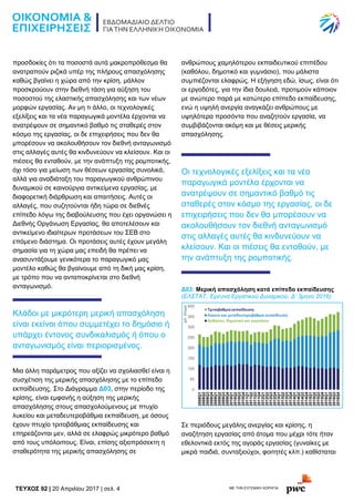 TEYXΟΣ 92 | 20 Απριλίου 2017 | σελ. 4 ΜΕ ΤΗΝ ΕΥΓΕΝΙΚΗ ΧΟΡΗΓΙΑ:
προσδοκίες ότι τα ποσοστά αυτά μακροπρόθεσμα θα
ανατραπούν ριζικά υπέρ της πλήρους απασχόλησης
καθώς βγαίνει η χώρα από την κρίση, μάλλον
προσκρούουν στην διεθνή τάση για αύξηση του
ποσοστού της ελαστικής απασχόλησης και των νέων
μορφών εργασίας. Αν μη τι άλλο, οι τεχνολογικές
εξελίξεις και τα νέα παραγωγικά μοντέλα έρχονται να
ανατρέψουν σε σημαντικό βαθμό τις σταθερές στον
κόσμο της εργασίας, οι δε επιχειρήσεις που δεν θα
μπορέσουν να ακολουθήσουν τον διεθνή ανταγωνισμό
στις αλλαγές αυτές θα κινδυνεύουν να κλείσουν. Και οι
πιέσεις θα ενταθούν, με την ανάπτυξη της ρομποτικής,
όχι τόσο για μείωση των θέσεων εργασίας συνολικά,
αλλά για αναδιάταξη του παραγωγικού ανθρώπινου
δυναμικού σε καινούργια αντικείμενα εργασίας, με
διαφορετική διάρθρωση και απαιτήσεις. Αυτές οι
αλλαγές, που συζητούνται ήδη τώρα σε διεθνές
επίπεδο λόγω της διαβούλευσης που έχει οργανώσει η
Διεθνής Οργάνωση Εργασίας, θα αποτελέσουν και
αντικείμενο ιδιαίτερων προτάσεων του ΣΕΒ στο
επόμενο διάστημα. Οι προτάσεις αυτές έχουν μεγάλη
σημασία για τη χώρα μας επειδή θα πρέπει να
ανασυντάξουμε γενικότερα το παραγωγικό μας
μοντέλο καθώς θα βγαίνουμε από τη δική μας κρίση,
με τρόπο που να ανταποκρίνεται στο διεθνή
ανταγωνισμό.
Κλάδοι με μικρότερη μερική απασχόληση
είναι εκείνοι όπου συμμετέχει το δημόσιο ή
υπάρχει έντονος συνδικαλισμός ή όπου ο
ανταγωνισμός είναι περιορισμένος.
Μια άλλη παράμετρος που αξίζει να σχολιασθεί είναι η
συσχέτιση της μερικής απασχόλησης με το επίπεδο
εκπαίδευσης. Στο Διάγραμμα Δ03, στην περίοδο της
κρίσης, είναι εμφανής η αύξηση της μερικής
απασχόλησης στους απασχολούμενους με πτυχίο
λυκείου και μεταδευτεροβάθμια εκπαίδευση, με όσους
έχουν πτυχίο τριτοβάθμιας εκπαίδευσης και
επηρεάζονται μεν, αλλά σε ελαφρώς μικρότερο βαθμό
από τους υπόλοιπους. Είναι, επίσης αξιοπρόσεκτη η
σταθερότητα της μερικής απασχόλησης σε
ανθρώπους χαμηλότερου εκπαιδευτικού επιπέδου
(καθόλου, δημοτικό και γυμνάσιο), που μάλιστα
συμπιέζονται ελαφρώς. Η εξήγηση εδώ, ίσως, είναι ότι
οι εργοδότες, για την ίδια δουλειά, προτιμούν κάποιον
με ανώτερο παρά με κατώτερο επίπεδο εκπαίδευσης,
ενώ η υψηλή ανεργία αναγκάζει ανθρώπους με
υψηλότερα προσόντα που αναζητούν εργασία, να
συμβιβάζονται ακόμη και με θέσεις μερικής
απασχόλησης.
Οι τεχνολογικές εξελίξεις και τα νέα
παραγωγικά μοντέλα έρχονται να
ανατρέψουν σε σημαντικό βαθμό τις
σταθερές στον κόσμο της εργασίας, οι δε
επιχειρήσεις που δεν θα μπορέσουν να
ακολουθήσουν τον διεθνή ανταγωνισμό
στις αλλαγές αυτές θα κινδυνεύουν να
κλείσουν. Και οι πιέσεις θα ενταθούν, με
την ανάπτυξη της ρομποτικής.
Δ03: Μερική απασχόληση κατά επίπεδο εκπαίδευσης
(ΕΛΣΤΑΤ, Έρευνα Εργατικού Δυναμικού, Δ’ 3μηνο 2016)
Σε περιόδους μεγάλης ανεργίας και κρίσης, η
αναζήτηση εργασίας από άτομα που μέχρι τότε ήταν
εθελοντικά εκτός της αγοράς εργασίας (γυναίκες με
μικρά παιδιά, συνταξιούχοι, φοιτητές κλπ.) καθίσταται
 
